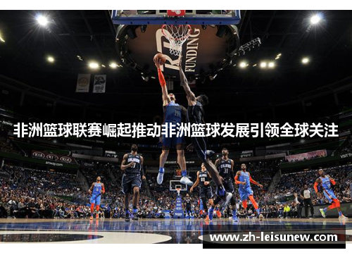 非洲篮球联赛崛起推动非洲篮球发展引领全球关注